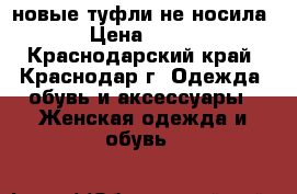 новые туфли не носила › Цена ­ 800 - Краснодарский край, Краснодар г. Одежда, обувь и аксессуары » Женская одежда и обувь   